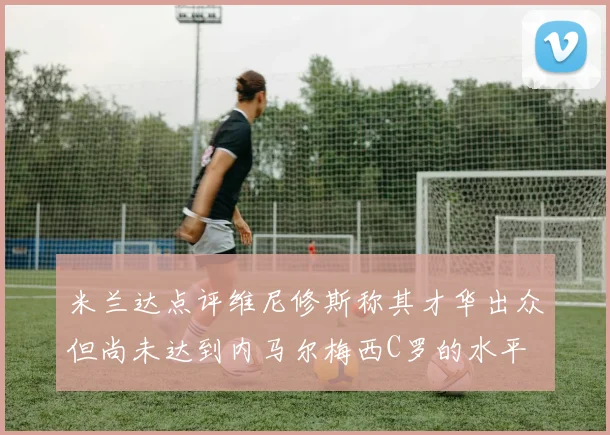 米兰达点评维尼修斯称其才华出众但尚未达到内马尔梅西C罗的水平