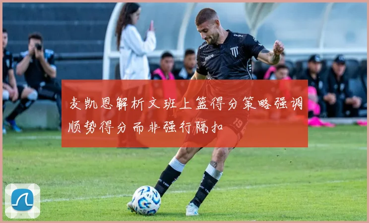 麦凯恩解析文班上篮得分策略强调顺势得分而非强行隔扣