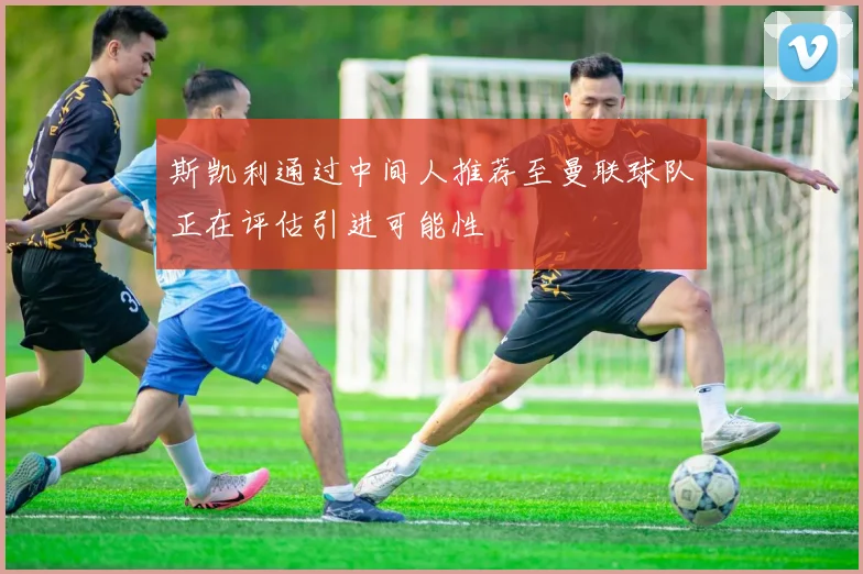 斯凯利通过中间人推荐至曼联球队正在评估引进可能性