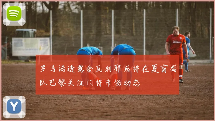罗马诺透露舍瓦利耶或将在夏窗离队巴黎关注门将市场动态