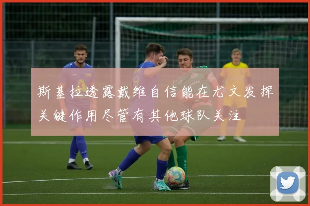 斯基拉透露戴维自信能在尤文发挥关键作用尽管有其他球队关注