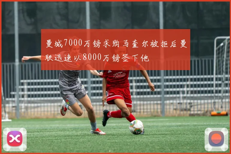 曼城7000万镑求购马奎尔被拒后曼联迅速以8000万镑签下他