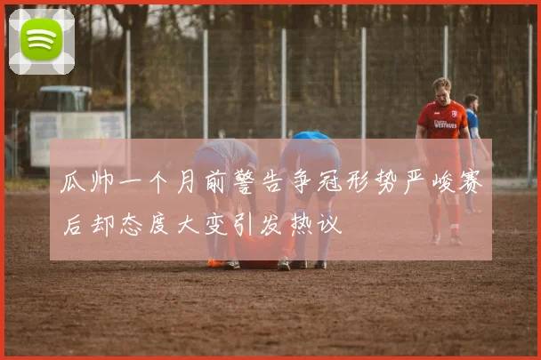 瓜帅一个月前警告争冠形势严峻赛后却态度大变引发热议