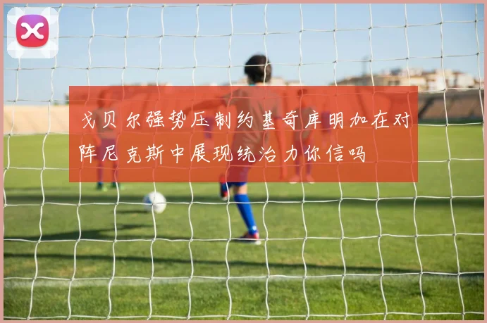 戈贝尔强势压制约基奇库明加在对阵尼克斯中展现统治力你信吗