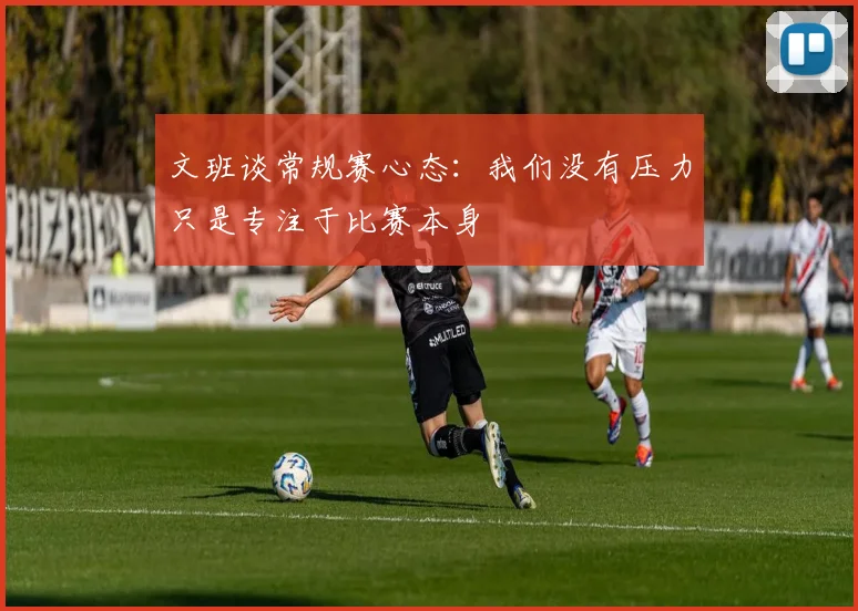 文班谈常规赛心态：我们没有压力只是专注于比赛本身