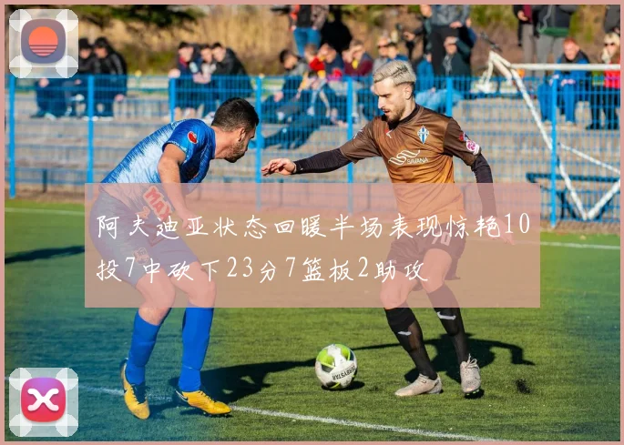 阿夫迪亚状态回暖半场表现惊艳10投7中砍下23分7篮板2助攻