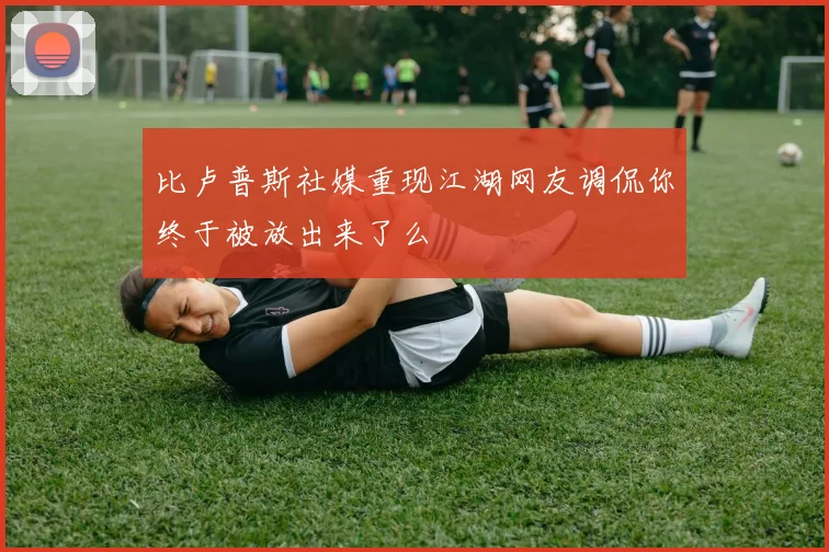 比卢普斯社媒重现江湖网友调侃你终于被放出来了么