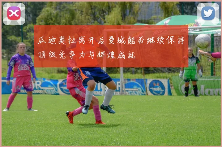 瓜迪奥拉离开后曼城能否继续保持顶级竞争力与辉煌成就
