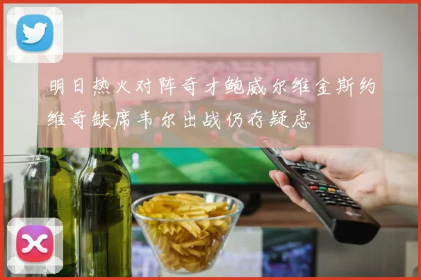 明日热火对阵奇才鲍威尔维金斯约维奇缺席韦尔出战仍存疑虑