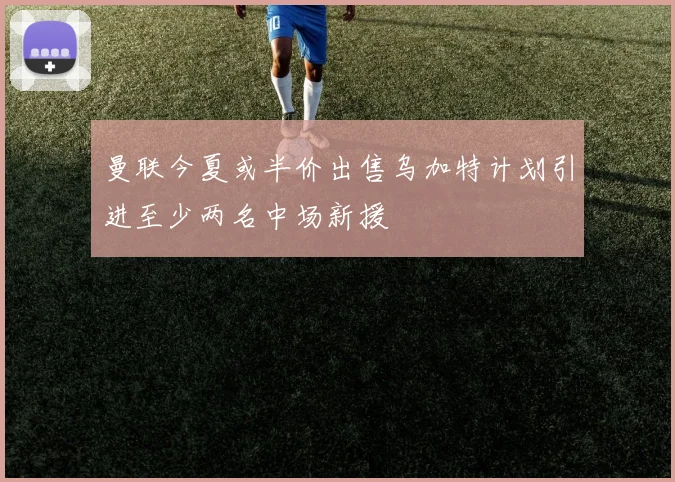 曼联今夏或半价出售乌加特计划引进至少两名中场新援