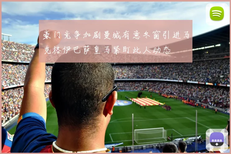 豪门竞争加剧曼城有意冬窗引进马克格伊巴萨皇马紧盯此人动态