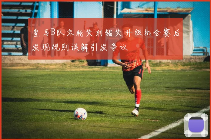 皇马B队末轮失利错失升级机会赛后发现规则误解引发争议