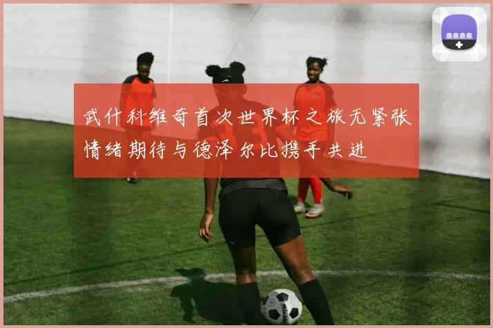 武什科维奇首次世界杯之旅无紧张情绪期待与德泽尔比携手共进
