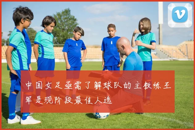 中国女足亟需了解球队的主教练王军是现阶段最佳人选