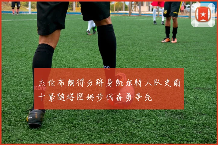 杰伦布朗得分跻身凯尔特人队史前十紧随塔图姆步伐奋勇争先