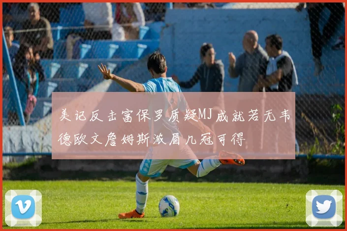 美记反击富保罗质疑MJ成就若无韦德欧文詹姆斯浓眉几冠可得