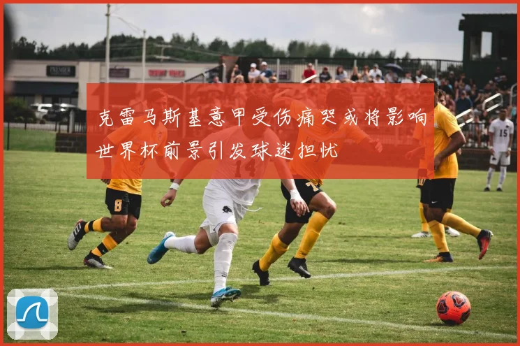 克雷马斯基意甲受伤痛哭或将影响世界杯前景引发球迷担忧