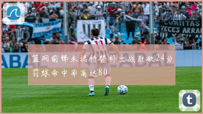 篮网前锋米诺特替补出战狂砍24分罚球命中率高达80