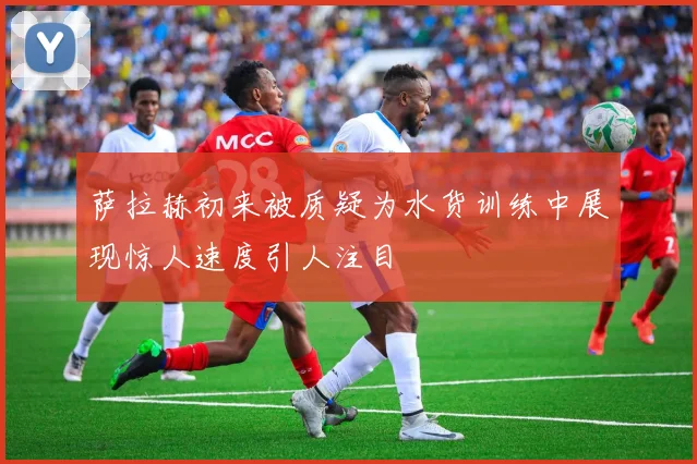 萨拉赫初来被质疑为水货训练中展现惊人速度引人注目