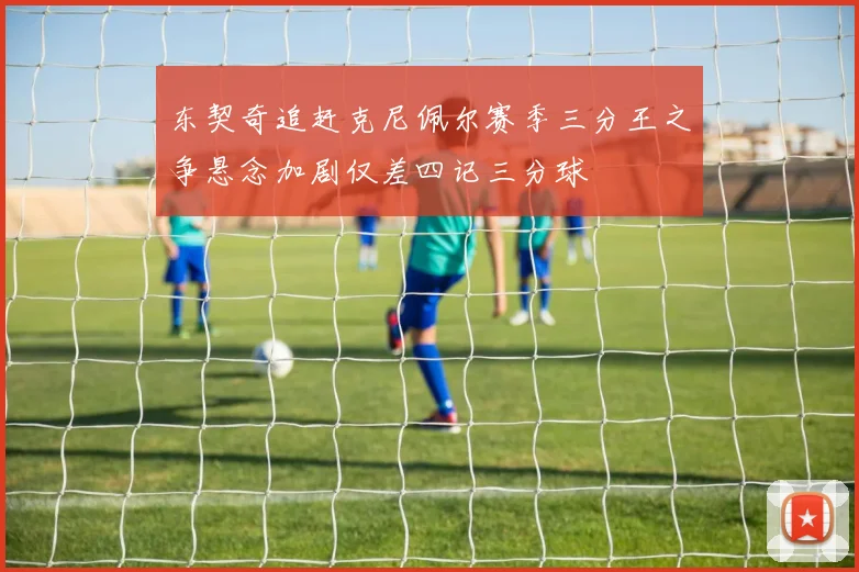 东契奇追赶克尼佩尔赛季三分王之争悬念加剧仅差四记三分球