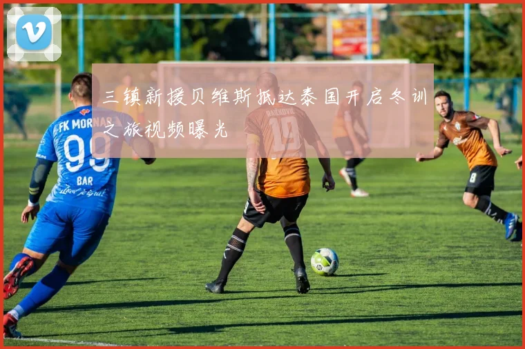 三镇新援贝维斯抵达泰国开启冬训之旅视频曝光