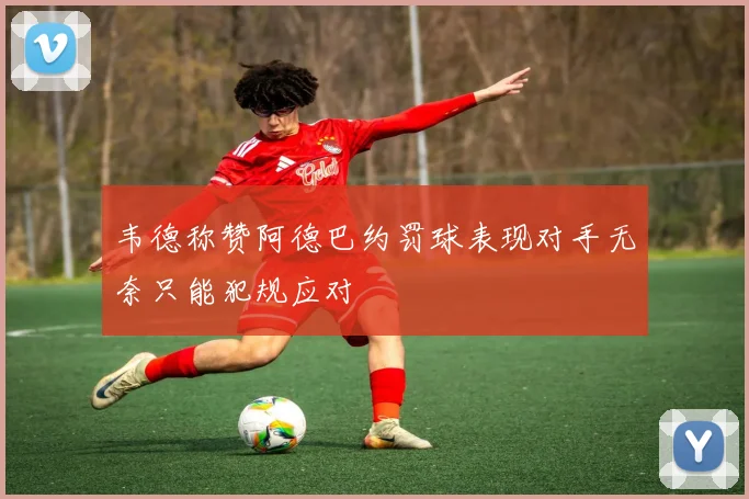韦德称赞阿德巴约罚球表现对手无奈只能犯规应对