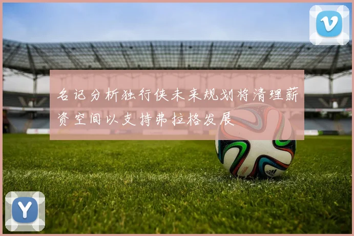名记分析独行侠未来规划将清理薪资空间以支持弗拉格发展