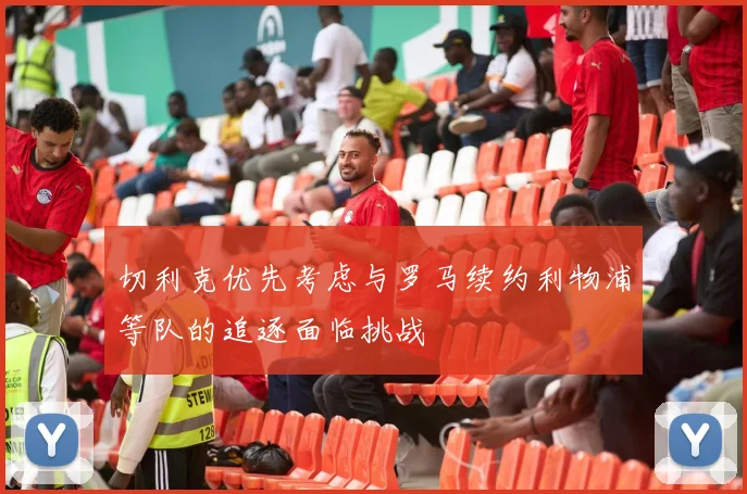 切利克优先考虑与罗马续约利物浦等队的追逐面临挑战